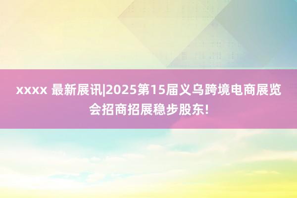 xxxx 最新展讯|2025第15届义乌跨境电商展览会招商招展稳步股东!