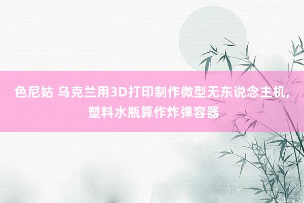 色尼姑 乌克兰用3D打印制作微型无东说念主机， 塑料水瓶算作炸弹容器