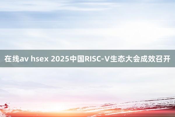 在线av hsex 2025中国RISC-V生态大会成效召开