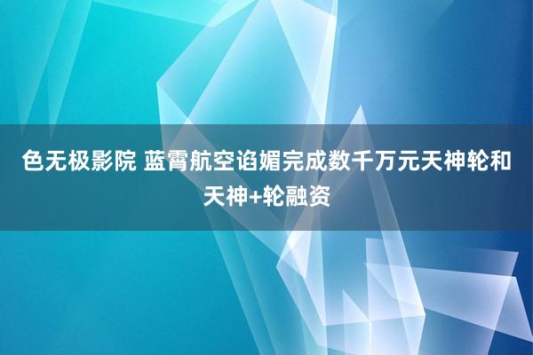色无极影院 蓝霄航空谄媚完成数千万元天神轮和天神+轮融资