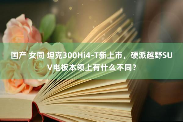 国产 女同 坦克300Hi4-T新上市，硬派越野SUV电板本领上有什么不同？