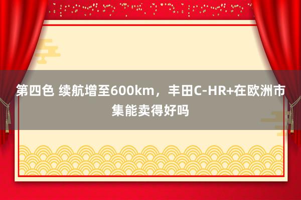 第四色 续航增至600km，丰田C-HR+在欧洲市集能卖得好吗