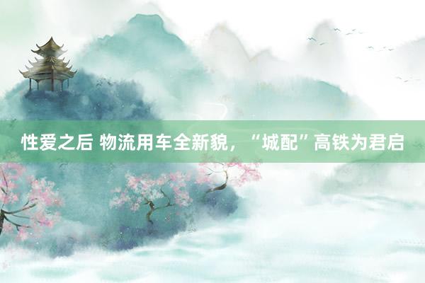 性爱之后 物流用车全新貌，“城配”高铁为君启