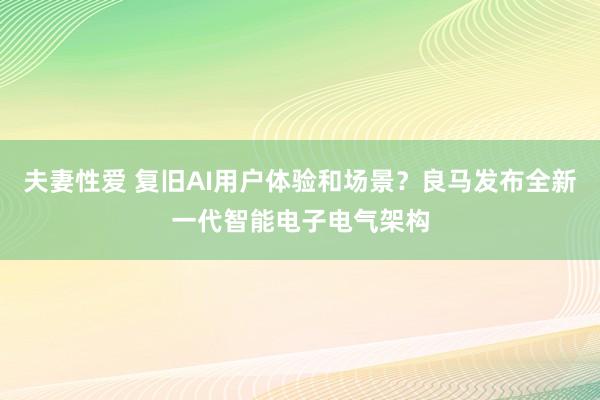 夫妻性爱 复旧AI用户体验和场景？良马发布全新一代智能电子电气架构