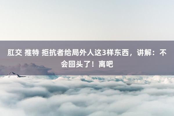 肛交 推特 拒抗者给局外人这3样东西，讲解：不会回头了！离吧