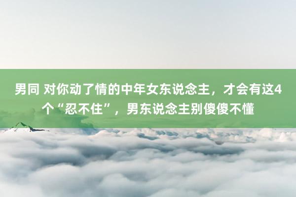 男同 对你动了情的中年女东说念主，才会有这4个“忍不住”，男东说念主别傻傻不懂