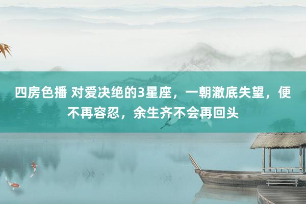四房色播 对爱决绝的3星座，一朝澈底失望，便不再容忍，余生齐不会再回头