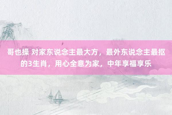 哥也操 对家东说念主最大方，最外东说念主最抠的3生肖，用心全意为家，中年享福享乐