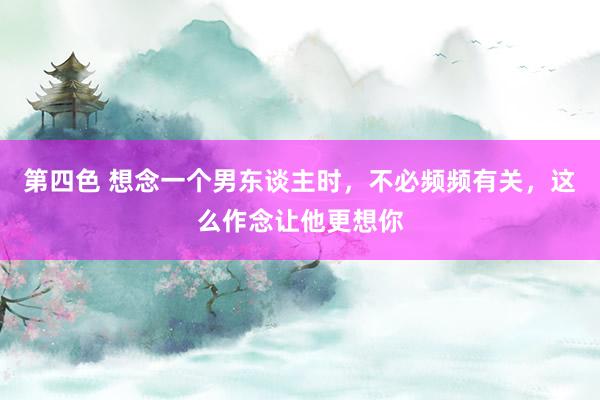 第四色 想念一个男东谈主时，不必频频有关，这么作念让他更想你