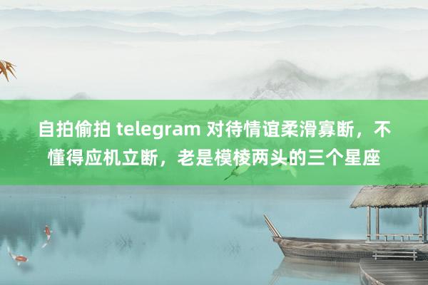 自拍偷拍 telegram 对待情谊柔滑寡断，不懂得应机立断，老是模棱两头的三个星座