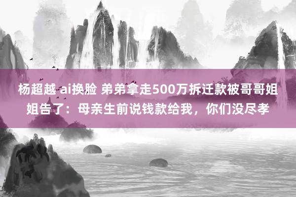 杨超越 ai换脸 弟弟拿走500万拆迁款被哥哥姐姐告了：母亲生前说钱款给我，你们没尽孝