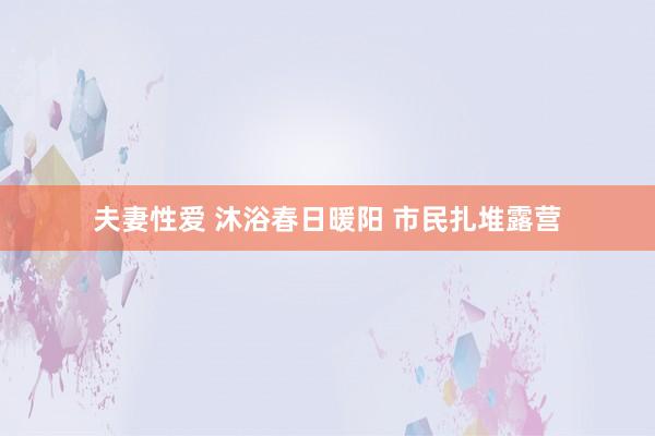 夫妻性爱 沐浴春日暖阳 市民扎堆露营