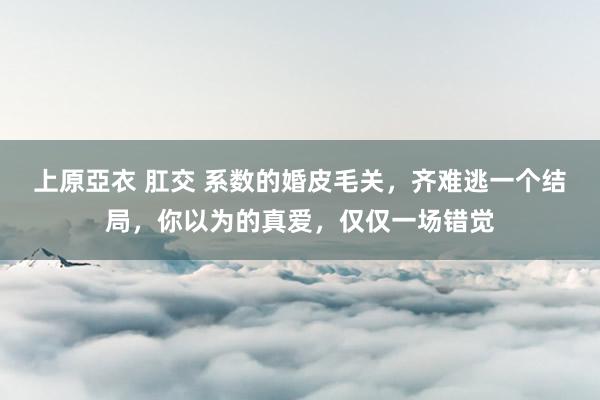 上原亞衣 肛交 系数的婚皮毛关，齐难逃一个结局，你以为的真爱，仅仅一场错觉