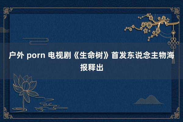 户外 porn 电视剧《生命树》首发东说念主物海报释出