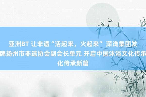 亚洲BT 让非遗“活起来，火起来” 深浅集团发挥揭牌扬州市非遗协会副会长单元 开启中国沐浴文化传承新篇