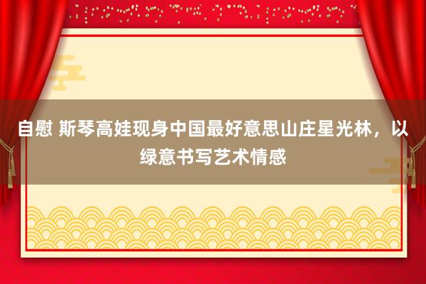 自慰 斯琴高娃现身中国最好意思山庄星光林，以绿意书写艺术情感