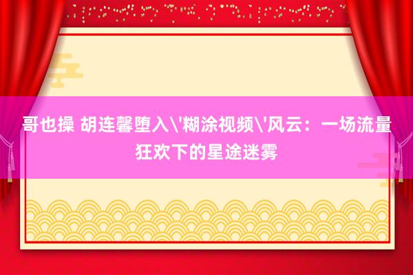 哥也操 胡连馨堕入'糊涂视频'风云：一场流量狂欢下的星途迷雾