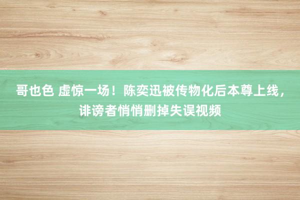哥也色 虚惊一场！陈奕迅被传物化后本尊上线，诽谤者悄悄删掉失误视频