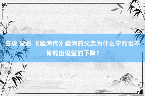 白虎 做爱 《藏海传》藏海的父亲为什么宁死也不肯说出鬼玺的下降？