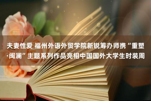夫妻性爱 福州外语外贸学院新锐筹办师携“重塑·闽澜”主题系列作品亮相中国国外大学生时装周
