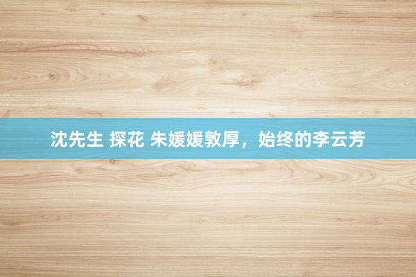 沈先生 探花 朱媛媛敦厚，始终的李云芳