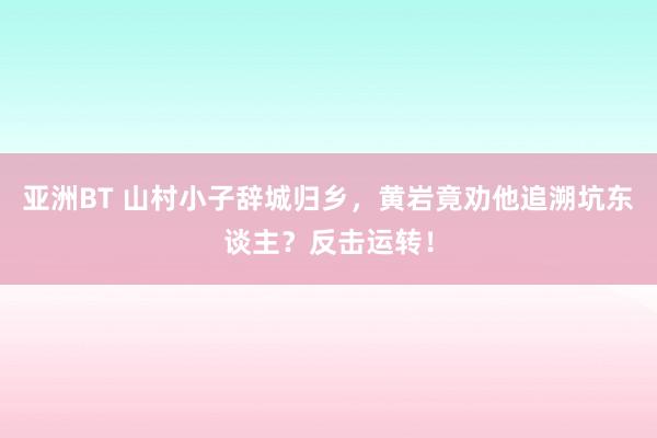亚洲BT 山村小子辞城归乡，黄岩竟劝他追溯坑东谈主？反击运转！