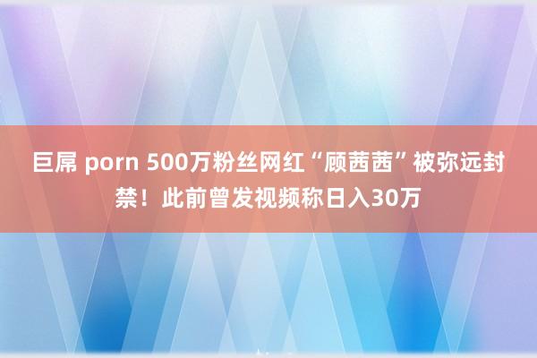 巨屌 porn 500万粉丝网红“顾茜茜”被弥远封禁！此前曾发视频称日入30万