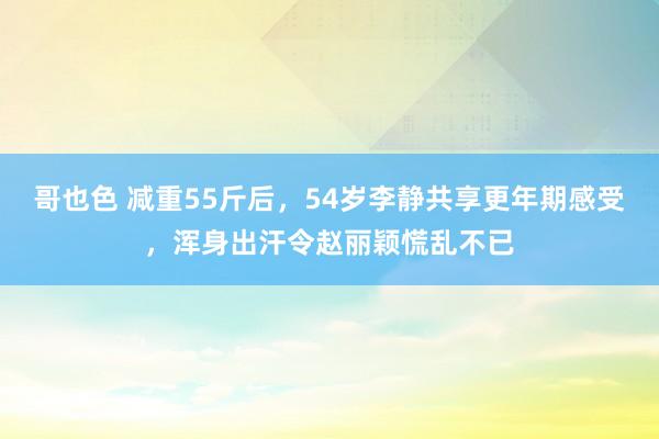 哥也色 减重55斤后，54岁李静共享更年期感受，浑身出汗令赵丽颖慌乱不已