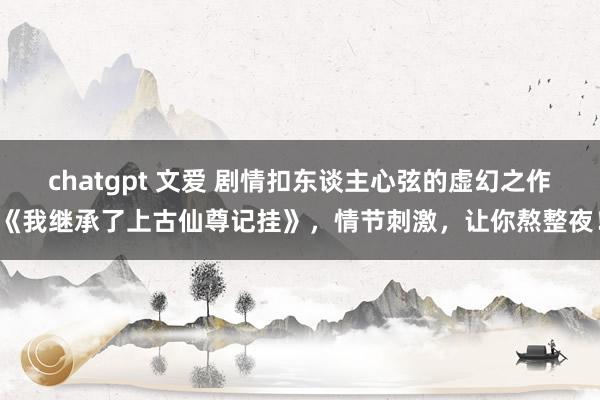 chatgpt 文爱 剧情扣东谈主心弦的虚幻之作《我继承了上古仙尊记挂》，情节刺激，让你熬整夜！