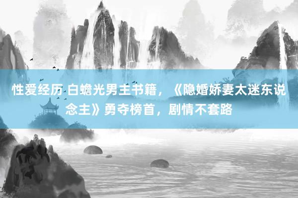 性爱经历 白蟾光男主书籍，《隐婚娇妻太迷东说念主》勇夺榜首，剧情不套路