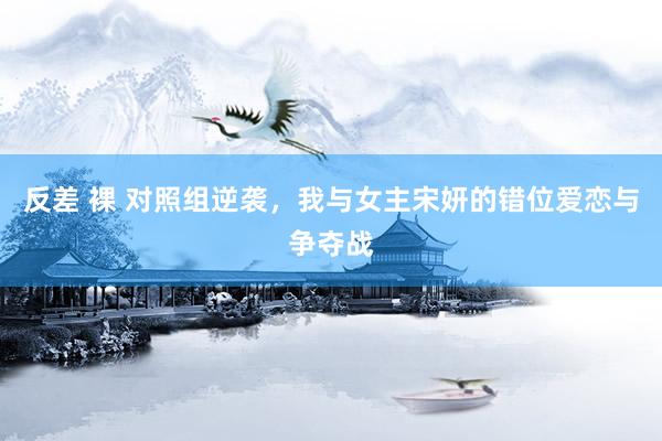 反差 裸 对照组逆袭，我与女主宋妍的错位爱恋与争夺战