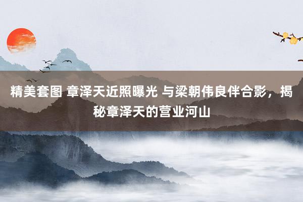 精美套图 章泽天近照曝光 与梁朝伟良伴合影，揭秘章泽天的营业河山