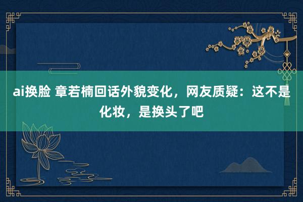 ai换脸 章若楠回话外貌变化，网友质疑：这不是化妆，是换头了吧