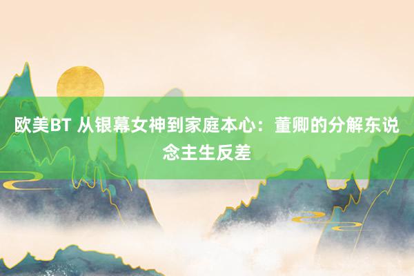 欧美BT 从银幕女神到家庭本心：董卿的分解东说念主生反差
