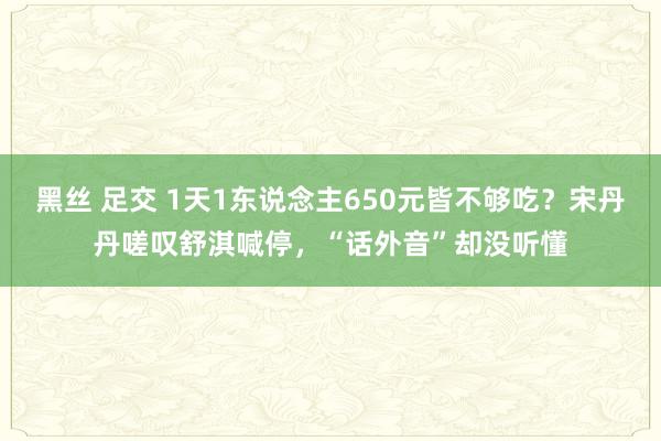 黑丝 足交 1天1东说念主650元皆不够吃？宋丹丹嗟叹舒淇喊停，“话外音”却没听懂