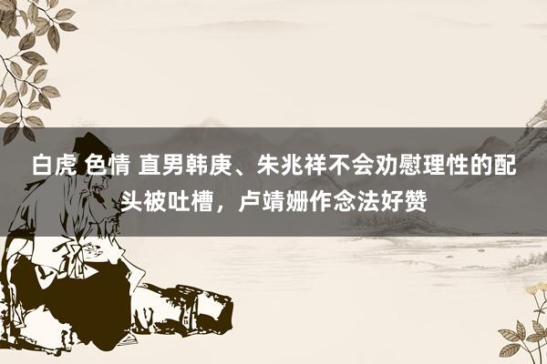 白虎 色情 直男韩庚、朱兆祥不会劝慰理性的配头被吐槽，卢靖姗作念法好赞