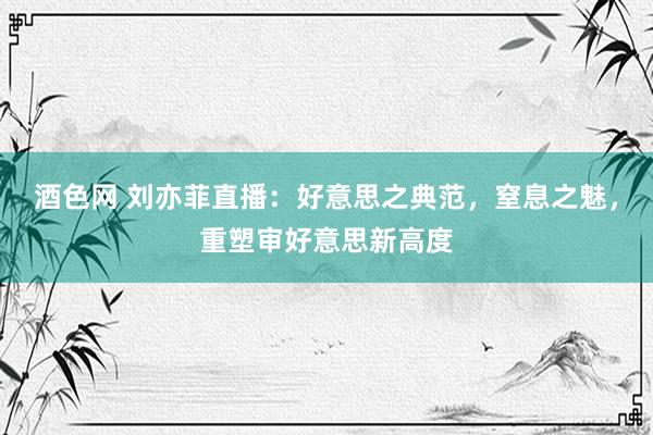 酒色网 刘亦菲直播：好意思之典范，窒息之魅，重塑审好意思新高度