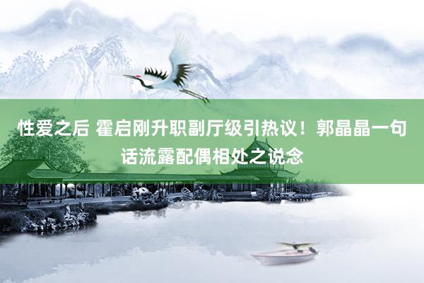 性爱之后 霍启刚升职副厅级引热议！郭晶晶一句话流露配偶相处之说念