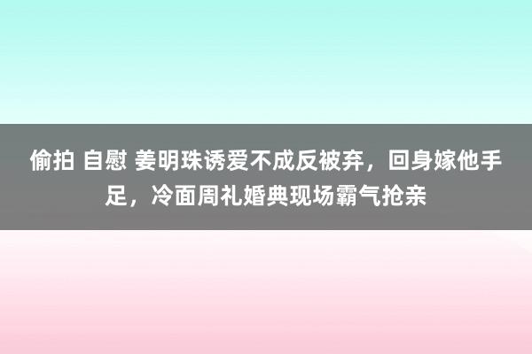 偷拍 自慰 姜明珠诱爱不成反被弃，回身嫁他手足，冷面周礼婚典现场霸气抢亲