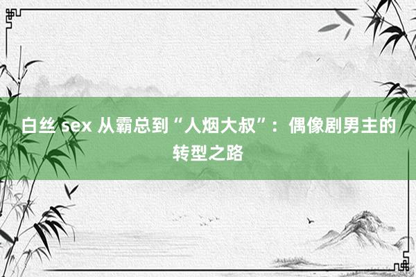 白丝 sex 从霸总到“人烟大叔”：偶像剧男主的转型之路