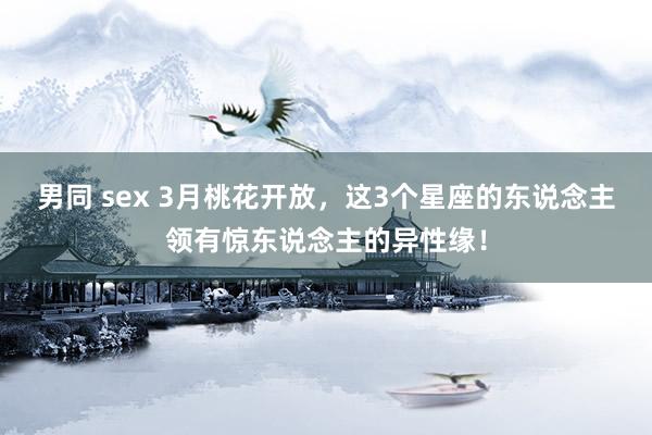 男同 sex 3月桃花开放，这3个星座的东说念主领有惊东说念主的异性缘！