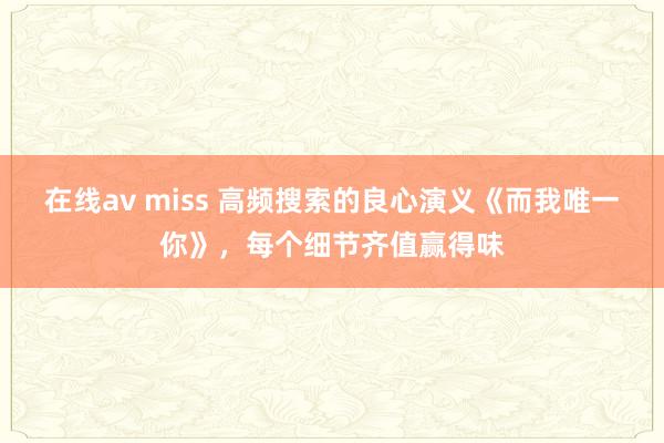 在线av miss 高频搜索的良心演义《而我唯一你》，每个细节齐值赢得味
