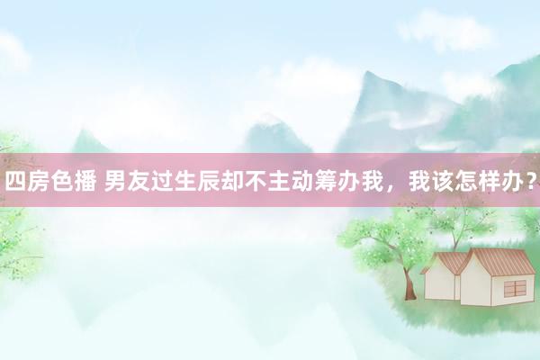 四房色播 男友过生辰却不主动筹办我，我该怎样办？