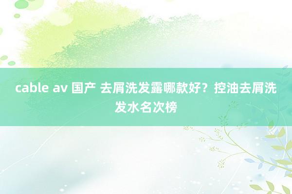 cable av 国产 去屑洗发露哪款好？控油去屑洗发水名次榜