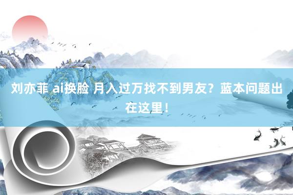 刘亦菲 ai换脸 月入过万找不到男友？蓝本问题出在这里！