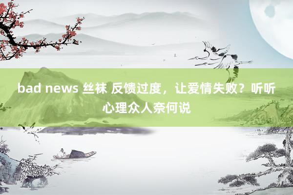bad news 丝袜 反馈过度，让爱情失败？听听心理众人奈何说