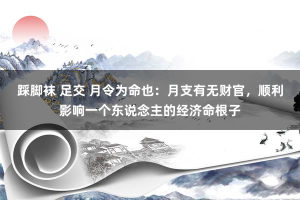 踩脚袜 足交 月令为命也：月支有无财官，顺利影响一个东说念主的经济命根子