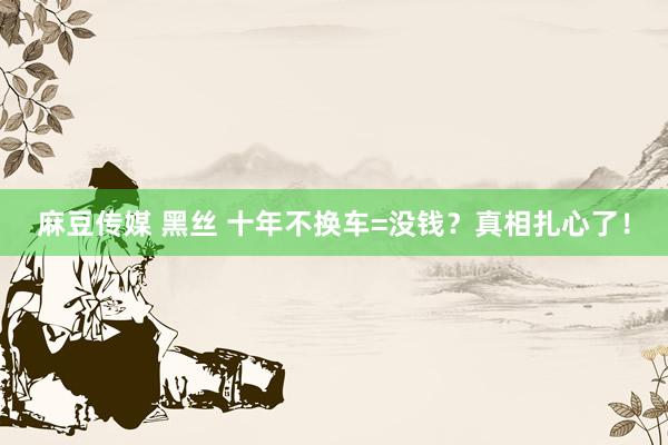 麻豆传媒 黑丝 十年不换车=没钱？真相扎心了！