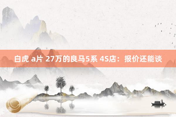 白虎 a片 27万的良马5系 4S店：报价还能谈