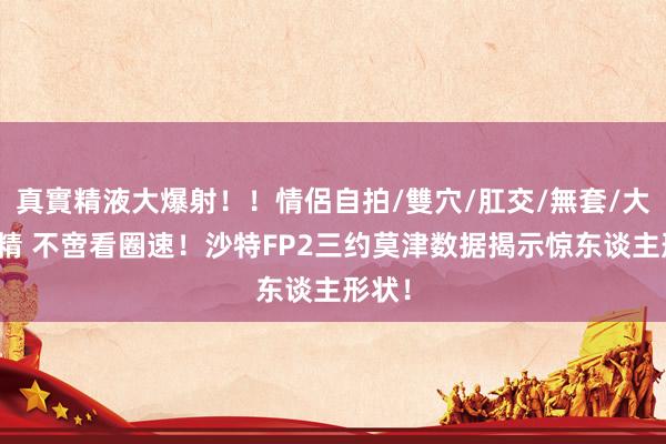 真實精液大爆射！！情侶自拍/雙穴/肛交/無套/大量噴精 不啻看圈速！沙特FP2三约莫津数据揭示惊东谈主形状！